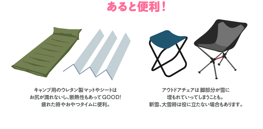 あると便利！キャンプ用のウレタン製マットやシートはお尻が濡れないし、断熱性もあってGOOD! 疲れた時やおやつタイムに便利。アウトドアチェアは脚部分が雪に埋もれていってしまうことも。 新雪、大雪時は役に立たない場合もあります。