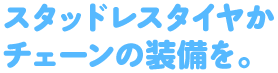 スタッドレスタイヤかチェーンの装備を。