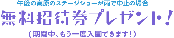 午後の高原のステージショーが雨で中止の場合『無料招待券プレゼント！』 - 期間中、もう一度入園できます!